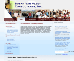 womenmovingforward.net: Susan Van Vleet Consultants, Inc.® which is an international Consulting Company headquartered in Denver, Colorado.
The official site for Susan Van Vleet Consultants, Inc.® which is an international Consulting Company headquartered in Denver, Colorado. Providing training and consulting services for a wide-variety of the worlds finest organizations. SVVCI® has expertise in the areas of women in the workplace, change management, leadership development, diversity, communication, and conflict resolution. Clients include Procter & Gamble, SC Johnson, Johnson & Johnson, Hewlett Packard, Discount Tire, Bristol-Myers Sqibb, Kimberly Clark, Scottsdale Insurance Company, and more.