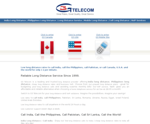 g3telecom.net: India Long Distance | Philippines Long Distance | Call India | Call Philippines | Long Distance Service | Mobile Long Distance | G3 Telecom
India Long Distance / Philippines Long Distance - To call India or call Philippines, save with G3 Telecom's low long distance rates. G3 Telecom is a leading and trusted long distance service and mobile long distance provider offering india long distance, cheap long distance rates, mobile long distance/cell long distance, and business VoIP. Choose from our prepaid long distance plans - great for budgeting your long distance calls and avoiding surprise monthly bills!