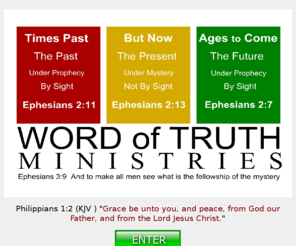 gracebeuntoyou.com: Word of Truth Ministries - A Grace Believing Ministry
This is a Grace Believers site. We adhere to the teachings of the Apostle Paul, who recieved his instructions by the Mystery that is in Jesus Christ. We are currently under the Dispensation of the Grace of God, which is coming to an end before too long. Then everything reverts back to the Law of Moses.