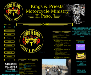 kingsandpriestsmm.com: Kings & Priests Motorcycle Ministry/Home
Kings & Priests Motorcycle Ministry is a group of born again Christian bikers of El Paso, TX commited to spreading the Gospel of our Lord and Savior Jesus Christ to the motorcycle community and the unsaved world.