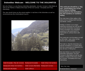 dolomites-webcam.com: Dolomites Webcam - WELCOME TO THE DOLOMITES
This webcam should be a big eye overlooking one of the most famous holiday destination in the Dolomites, the Val Gardena or Gardena Valley.