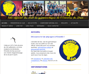 envoleededax.com: Envolée de Dax club de gymnastique site officiel - Club de Gymnastique de l'Envolée de Dax - Gym à Dax - envoleededax
Envolée de Dax, site officiel du club de gymnastique.  Gymnastique ludique et gymnastique sportive proposées à la zone sportive d'Aspremont à Dax. Le club de gym de l'Envolée de Dax participe à de nombreuses compétitions de gymnastique féminine.