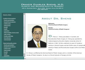 francisshengmd.com: Francis C. Sheng, M.D., plastic and reconstructive surgery
Dr. Francis C. Sheng specializes in cosmetic and reconstructive plastic surgery including eyelid surgery, nasal surgery, double-eyelid folds, facelift, brow-lift, breast enlargement, breast-lift and reduction, laser surgery, liposuction and abdominoplasty, dermabrasion, chemical peels and breast reconstruction after mastectomy. Dr. Sheng is certified by the American Board of Plastic Surgery and is a member of the American Society of Plastic Surgeons. He  performs surgical procedures in his own attached Accredited Surgery Center. He also has staff privileges and operates at Cedars Sinai Hospital, Century City Hospital and the UCLA Medical Center.