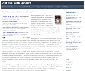dietfuelwithephedra.org: Diet Fuel with Ephedra
Although there has been a lot of hype in the media about diet fuel with ephedra, it is still a commodity that is very much sought after in the market today simply because it is irreplaceable. Diet fuel with ephedra is manufactured in capsules that are supposed to be taken with meals or as your diet consultant might prescribe. However like all medically based supplements that are ingested in the body, diet fuel with ephedra is not supposed to be taken without consulting the doctor.