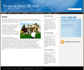 bangorareahomes.com: Bangor Area Homes
Welcome to Bangor Area Homes, your authorative real estate resource in the Bangor, ME area. My name is Gary Eastman and I am a realtor with Town & Country Real Estate in Bangor, ME.

I have lived in the Bangor area my whole life and Bangor is where I call home. Buying or selling a home is a