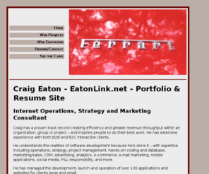 eatonlink.net: Craig Eaton - Internet Operations, Strategy and Marketing - Portfolio & Resume - New York
Internet Operations, Strategy and Marketing Consultant. Craig has a proven track record creating efficiency and greater revenue throughput within an organization, group or project  and inspires people to do their best work. He has extensive experience with both B2B and B2C interactive clients.