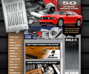 houseofboost.com: Welcome to House of Boost : : (913) 788-3900
Specializing in forced induction products, House of Boost is dedicated to designing, selling, and installing the products that get our hearts racing–show quality, high performance parts for vehicles that are more than just trailer queens and magazine fantasies. We build cars and trucks that are true ground pounding street machines just begging to be noticed. Or as we like to say, “We make fast stuff FASTER.”