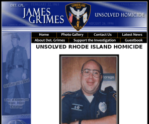 detjamesgrimes.com: Det James Grimes-Home
Det. Cpl. James M. Grimes, a decorated member of the Cumberland, Rhode Island police force was the victim of a homicide on August 26, 1996.  If you have any information about James' murder, please visit this site and contact the investigative team immediately.