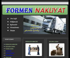 formennakliyat.com: :: FORMEN NAKLİYAT - EVDEN EVE NAKLİYAT VE TAŞIMACILIK ::
nakliyat, nakliye, nakliyeciler, taşımacılar, ev taşıma, ev nakliyesi, evden eve, evden eve nakliyat, istanbul nakliyat, şehir içi nakliye taşınma, şehir içi nakliyat, piyano nakliyesi taşınması, atm taşınması nakliyesi, ev eşyası depolama, askılı Tekstil nakliyesi, liftli kamyon kamyonet, liftli araç, kiralık vinç, para kasası taşınması nakliyesi, çelik kasa taşınması nakliyesi, ups taşınması nakliyesi, jeneratör taşınması nakliyesi, ofis taşınması nakliyesi, Bilgi işlem malzemesinin taşınması nakliyesi, sigortalı evden eve taşımacılık nakliyat,