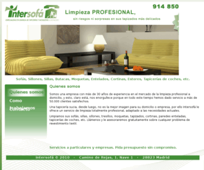 limpiezaintersofa.com: Intersofá - Quienes somos
Especialistas en limpiezas de tapicerías a domicilio. Nos avalan 25 años de experiencia en el sector. Damos servicio tanto a particulares como empresas. Limpiamos sofás, sillones, butacas, moquetas, sillas, entelados, cortinas, estores, tapicerías de coche, y cualquier otro mobiliario entelado.