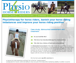 physio4horseriders.co.uk: Physiotherapy for horseriders, assessment and treatment of horse rider related physical problems, banish your horse riding imbalances and improve your horse riding position
Physio for horse riders offers physiotherapy workshops aimed at horseriders to help improve body imbalances, increase body awareness and promote a more neutral position 