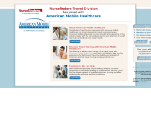 travelnursefinders.com: Nursefinders Travel Healthcare Staffing Services  Travel Nurses
Nursefinders travel division has joined forces with American 
Mobile Healthcare, an AMN Healthcare company. As Americas premier travel nursing company, 
American Mobile will provide you with access to top nursing jobs and access to recruiters 
that care about you and your career goals.