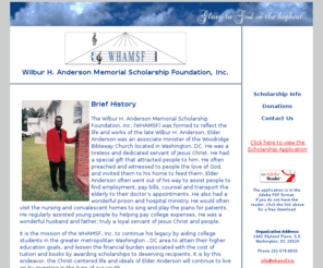 whamsf.org: Wilbur H. Anderson Memorial Scholarship Foundation, Inc.
It is the mission of the WHAMSF, Inc. to aid college students to attain their higher education goals, and lessen the financial burden associated with the cost of tuition and books by awarding scholarships to deserving recipients.