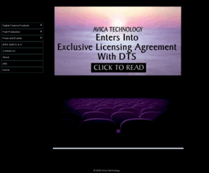 avicatech.com: Official Company Statement From Avica Technology: Avica Technology Corporation Enters Into Exclusive Licensing Agreement With DTS
Long a pioneering digital cinema technology and services leader, Avica Technology Corporation is proud to announce that it has entered into an exclusive licensing agreement with DTS, the world-renowned digital technology company dedicated to delivering the ultimate entertainment experience.