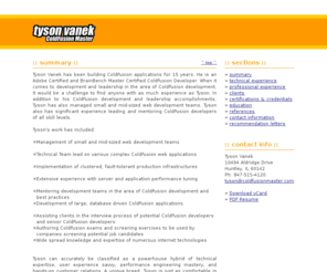 coldfusionmaster.com: senior coldfusion developer - tyson vanek - resume

Tyson Vanek is a Senior ColdFusion Developer in the Chicago area.  With 15 years
of experience developing applications with ColdFusion, it would be a challenge to
find anyone with as much experience.  Tyson is recognized in the industry as a
ColdFusion subject matter expert.
