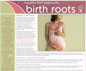 birthrootsdoulas.com: Welcome! • Birth Roots Doula Collective • Birth Doulas • Postpartum Doulas • Winnipeg, Manitoba
Pregnancy and postpartum services in Winnipeg and Steinbach, Manitoba. We have doulas (birth/postpartum), childbirth education classes. HypnoBirthing, birthpools, massage, yoga, baby signing and more.