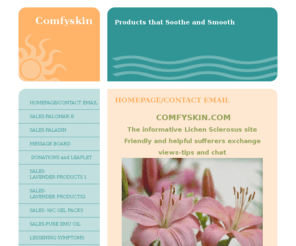 comfyskin.com: Comfyskin.com - Products that Soothe and Smooth
Included in our website are products that soothe Lichen Sclerosus..eg., Paladin Ointment to calm soreness and irritation-Pure Lavender Oil for bathing  and Shampoos-Conditioners and other products to help with skin conditions eg.minor burns-exzema-psoriasis-bed sores-nappy rash. share your experiences of lichen Sclerosus on our message board- join other LS sufferers - View Paladin/Palomar E testimonials - Check out Lichen Sclerosus information -helpful LS/Vulval Sites. Obtain Hot/Cold Gel Packs for soothing irritation and painful areas.Lichen Sclerosus message board Support group - Support for LICHEN SCLEROSUS SUFFERERS - Messageboard  LS (helpful daily routines to keep your LS symptoms at bay. (Epaderm-Steroid-Paladin ointment.daily routine to help soothe LS symptoms.  Lichen Sclerosus-Friendly Support and information site for Male and Female.  Lichen Sclerosus Support Group for both sexes..
Help and Support for Lichen Sclerosus