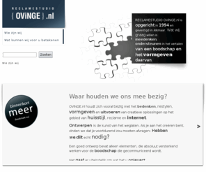 ovinge.nl: OViNGE.nl, RECLAMESTUDiO, bedenken, restylen, uitvoeren, grafische vormgeving - Wie zijn wij
OViNGE.nl houdt zich vooral bezig met het bedenken, ontwerpen, vormgeven en uitwerken van creatieve oplossingen op het gebied van huisstijl, reclame en internet. Werkzaam in Noord-Holland, maar vooral in de regio Alkmaar, Bergen, Egmond, Schoorl, Heerhugowaard en Schoorl