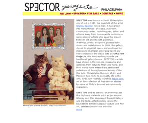 spectorspector.com: SPECTOR Gallery/Projects
SPECTOR Gallery opened in 1999 to showcase Philadelphia emerging artists and for the next 7 years garnered local, national, and international acclaim. In 2006 the gallery closed its physical space to continue its mission as SPECTOR Projects, this time working outside the traditional gallery format.  Projects include Artjaw.com, a collection of first-person stories from Phillys art scene. 