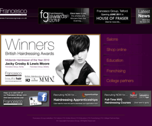 francescogroup.co.uk: Francesco Group - Beautiful Hair
Welcome to Francesco Group, a world of beautiful hair.  Opt for our Hairdressing pages for salon details, on-line booking and price lists, our Education pages to find out everything about FG Training and Education, our Franchising pages to find out all about franchising with FG or our College Partnership pages for details about college training.