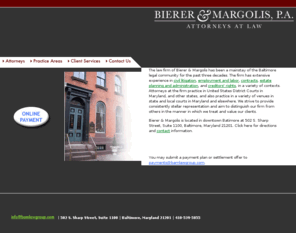 bmclawgroup.com: Bierer & Margolis : baltimore lawyer, immigration, litigation, collection, personal injury, contract, employment
A mainstay of the Baltimore legal community for the past three decades. Attorneys at the firm practice in United States District Courts and Bankruptcy Courts in Maryland, Virginia, Georgia and other states.Services provided include civil litigation, employment and labor, contracts, estate planning and administration, and creditors rights.