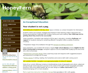 honeyfern.org: Homeschool Consulting, Instruction and Curriculum Design
HoneyFern is a 5-12 cottage school in the preparation stage of accreditation with the Georgia Accrediting Commission; HoneyFern also offers gifted curriculum design, online classes (including AP) and assistance for college-bound homeschoolers.