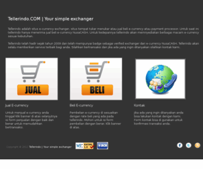 tellerindo.com: Tellerindo - Your simple exchanger
Tellerindo adalah situs exchanger atau situs tempat tukar menukar atau jual beli e-currency atau payment processor. Untuk saat ini tellerindo hanya menerima jual beli e-currency NusaCASH. Untuk kedepannya tellerindo akan memnyediakan berbagai macam e-currency sesuai kebutuhan.