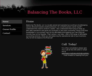 balancingthebooksllc.com: Balancing The Books, LLC - Home
Balancing The Books, LLC is a locally owned and operated bookkeeping service directed towards small businesses. As a small business owner myself I understand the need to stretch a dollar. I also understand that trying to keep up with daily operations and g