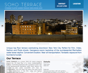 sohoterrace.com: SOHO TERRACE
Soho Terrace. A unique top floor terrace overlooking downtown New York City. Perfect for Film, Video, Fashion and Photo shoots. Georgeous scenic backdrop of the quintessential Manhattan water tower skyline. Convenient location. Near all transportation. Fantastic exposure from Sunrise to Sunset.