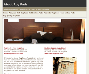 aboutrugpads.com: About Rug Pads - Guide to Rug Pads, Rug Padding, Carpet Pads
Rug pads are necessary under all area rugs. Rug pads prolong the life of rugs by preventing premature wear. Rug pads also protect hardwood floors, wood floors and all hard floors from scratches and damage. Rug pads are available in felt jute, felt and rubber, polyester and natural rubber rug pads.