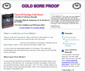 coldsoreproof.com: What Is a Cold Sore & Cold Sore Remedies & How To Get Rid of Fever Blisters
"What is a cold sore?" you may ask. Well, a cold sore or a fever blister is a red, painful blister that usually occurs around the lips and in the mouth.