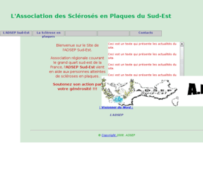 adsep.org: Association des Sclérosés en Plaques du Sud-Est
Site de l'Association des Sclérosés en Plaques du Sud-Est qui permet de connaître la maladie ,l'action de l'association et le projet qu'elle soutient depuis quinze ans: la création et la gestion d'un foyer d'accueil médicalisé à ALTHEN des Paluds (VAUCLUSE),actuellement en construction.