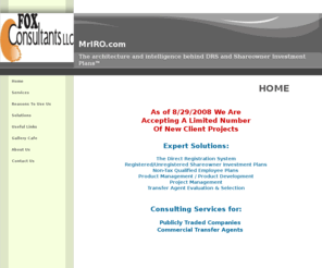 mriro.com: Home page for Fox Consultants LLC
Landing page for www.mriro.com and for Fox Consultants LLC.   Consulting practice specializes Direct Registrations System, Dividend Reinvestment Plan and Direct Stock Purchase Plans. DRS, DSPP, DRP. Services are targeted to Exchange Listed, publicly traded companies and commercial transfer agents