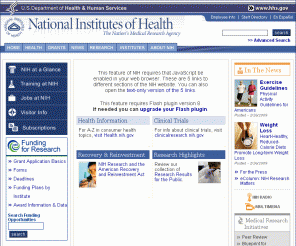 nih.gov: National Institutes of Health (NIH) - Home Page
Official website of the National Institutes of Health (NIH). NIH is one of the world's foremost medical research centers. An agency of the U.S. Department of Health and Human Services, the NIH is the Federal focal point for health research. The NIH website offers health information for the public as well as medical professionals. There's extensive information on funding opportunities and links to the many Institutes and Centers that make-up NIH such as the National Cancer Institute and the National Library of Medicine.
