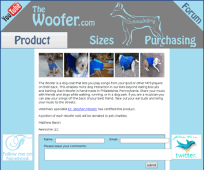 thewoofer.com: The Woofer
Play songs from your Ipod or other MP3 player on your dog's back with this hand-made dog coat.  Take out your ear buds and bring your music to the streets - This enables more dog interaction in our lives beyond eating biscuits and barking.  Made in Philadelphia, Pennsylvania. Share your music with friends and dogs while walking, running, or playing fetch in a dog park. If you are a musician you can play your songs off the back of your best friend.