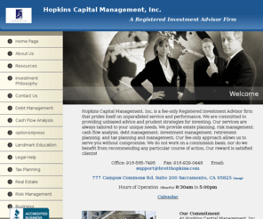 bretthopkins.com: Home Page - Hopkins Capital Mangement, Inc.
Hopkins Capital Management, Inc. is a fee-only Registered Investment Advisor firm that prides itself on unparalleled service and performance.  We do not work on a commission basis, nor do we benefit from recommending any particular course of action. Our reward is satisfied clients! Sacramento, Roseville, Rocklin, Granite Bay, Loomis, Lincoln, Folsom, El Dorado Hills, Elk Grove, Greenhaven, Midtown, Downtown, Arden, Campus Commons, Fair Oaks, Howe, J street, Carmichael, University, California, United States