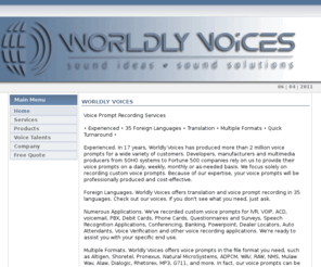 worldlyvoices.info: Worldly Voices
Worldly Voices has been producing top quality, professional voice prompts for the past 17 years. We translate and record voice prompts in 35 languages and can digitize to any NP format. We’re the choice of Speech Technology leaders, Fortune 500 companies and businesses from around the world due to our attention to detail, ability to respond quickly and great sounding voice talents. Email your script for a free quote today!