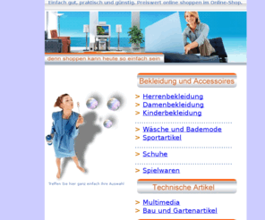 einfach-shopping.de: Online-Shopping - Günstig, billig und preiswert. Online shoppen bei Mode, Technik,  Elektronik, Kosmetik, Gartenartikeln, Reiseangeboten.
Günstig, billig und preiswert shoppen im Online-Shop. Herrenbekleidung, Damenbekleidung, Kinderbekleidung, Modeartikel, Bademode, Wäsche, Sportartikel, Schuhe, Spielwaren, Technik, Multimedia,Baubedarf, Gartenartikel, Möbel, Haushaltsartikel, Heimtextilien, Reisen, Bücher, Kosmetik