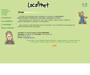 loconet.fr: deratisation, desinsectisation, capture de pigeon, sont les spécialites de Loconet en Franche-Comté
Loconet, nos services sont, deratisation, desinfection, desinsectisation, nos spécialitée sont, anti taupe, anti cafard, anti pigeon, rat , souris, blatte. Nous vous proposons également la vente de raticide, insecticide, produits et materiels de lutte contre les nuisibles en vente sur notre boutiqiue, paiement par securisé.