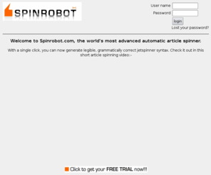 spinrobot.com: FREE TRIAL of the best article spinner you'll ever see! Rewrite your articles automatically with this online article spinning miraclek!
Create jetspinner syntax automatically. The best spinner you will ever see can rewrite your article at the click of a button. No more wierd curly braces, just instant jetspinner syntax, created automatically. Free trial!