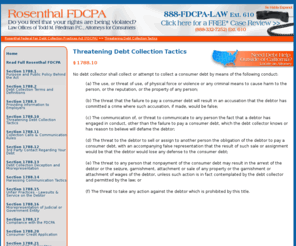 rosenthalcivilcode1788-10.info: Threatening Debt Collection Tactics | Rosenthal Fair Debt Collection Practices Act (FDCPA)
Do you feel that a California debt collector is using unfair and illegal collection tactics? See if they are violating the Rosenthal Fair Debt Collection Practies Act (Civil Code 1788).