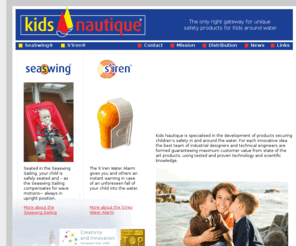 kidsnautique.com: Kids Nautique will be the leading organization worldwide for the development of products securing children’s safety in and around the water. Safety products: S'iren and SeaSwing
Kids Nautique will be the leading organization worldwide for the development of products securing childrens safety in and around the water.