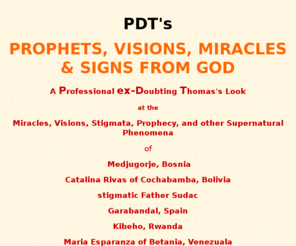 pdtsigns.com: PDT's Prophets, Visions, Miracles & SIGNS FROM GOD in
Medjugorje, Cochabamba, Father Sudac, Stigmata, Prophecy and Signs from God in miracles, visions and supernatural phenomena today.  Endtimes from a scientific viewpoint.