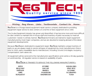 regtechscuba.com: Welcome to REG-TECH. Your one location for all your Scuba Regulator 
Repair needs. REG-TECH is an authourized repair center for the following 
manufacures, scubapro, tusa, atomic, dacor, poseidon, apex, zeagle, oceanic, 
beuchat, cressi, oms, ocean managemen
REG-TECH, your one stop for all your SCUBA regulator repair needs. REG-TECH is an authourized repair center for the following manufacures, scubapro, tusa, atomic, dacor, poseidon, apex, zeagle, oceanic, beuchat, cressi, oms, ocean management systems, aqualung, sherwood, pro sub, dragger, mares, seaquest, dive rite, ocean technology systems.