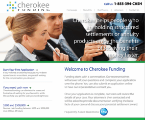 cherokeefunding.com: Cherokee Funding Settlement Loans & Lawsuit Loans, Pre-settlement Funding Company
Cherokee Funding Pre Settlement Funding gives you the money you need prior to settling your lawsuit. Lawsuit loans and settlement loans are typically approved and funded within 24 hours of application.  Typically we fund cases for personal injury including auto accident, construction injuries, nursing home abuse, wrongful death and more. Cherokee Funding provides funding & cash lump sums for structured settlement payments, pre-settlement funding/litigation advances, lottery loans & payments, life settlements, attorney cost financing, annuity payments, special assets & more. 