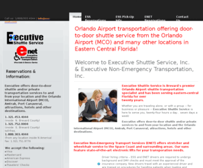 executiveshuttleservice.info: Orlando Airport Transportation: Executive Shuttle Service ess-enet.com
Inc
Orlando Airport Transportation Shuttle Service: hotels, attractions, residences, beaches, Cocoa Beach, Cape Canaveral, Melbourne, all destinations in central Florida. Ground shuttle or private vans twenty-four (24) hours accepting all major credit cards. Also introducing Executive Non-Emergency (ENET) offering wheelchair and stretcher service.