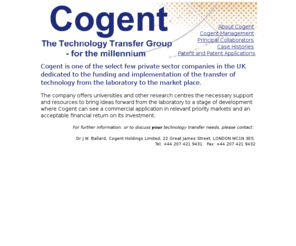 cogent-holdings.com: Cogent - The Technology Transfer Group for the millennium
Cogent is one of the select few private sector companies in the UK dedicated to the funding and implementation of the transfer of technology from the laboratory to the market place.