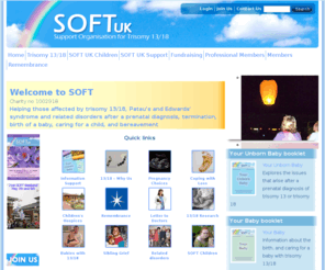 soft.org.uk: SOFT UK | Support Organisation for trisomy 13 and trisomy 18 and related disorders
SOFT UK provides information booklets and support for those affected by Patau's Syndrome (trisomy 13), Edwards' syndrome (trisomy 18), partial trisomy, mosaicism, rings, translocation, deletion, and related disorders.