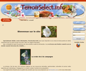 terroirselect.info: Info sur les producteurs et artisans des territoires limousin et Provence
 Notre ambition la plus chère est de vous inviter tout simplement à la campagne, au moyen du site Terroirselect.info. Nous voulons vous faire vivre au rythme des saisons aux côtés de nos producteurs partenaires, vous ôter définitivement l'envie de sucrer les fraises à Noël, et vous dégoûter à jamais de la viande en maturation dans des contenairs pendant leur voyage depuis des pays lointains. Vous trouverez dans leurs produits, des qualités sociétales, rattachées à l’environnement, la nature, la qualité des terroirs, la santé, la solidarité.