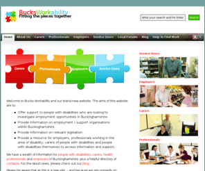 bucksworkability.org: Bucks Workability
The Bucks Workability website offers support to disabled people who are looking to investigate employment opportunities in Buckinghamshire.It provides information on employment / support organisations within Buckinghamshire, information on relevant legislation and a resource for employers to access information and support.